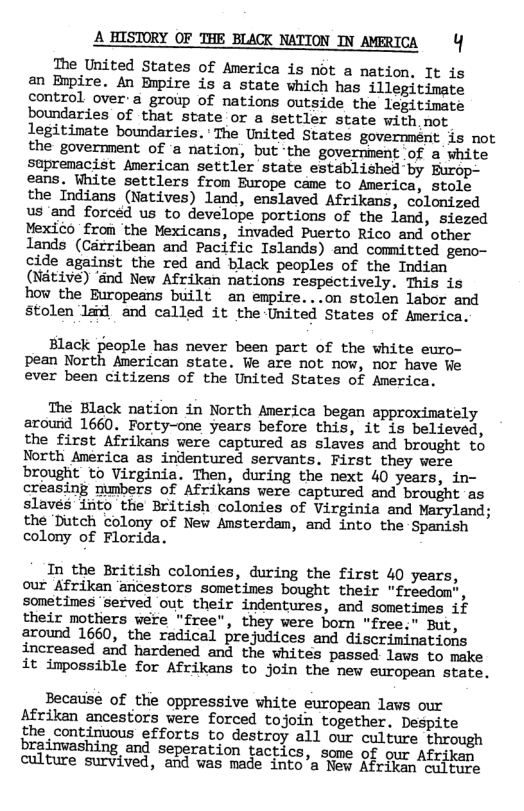 A HISTORY OF THE BLACK NATTON IN AMERICA Y The United States of America is not a nation. It is an Bupire. An Bnpire is a state which has illegitimate control over’a group of nations outside the legitimate boundaries’ of that state or a settler state with. not legitimate boundaries. The United States governmént is not the government of a nation, but-the government of a white supremacist American settler state established by eans. White settlers from Furope came to America, stole the Indians (Natives) land, enslaved Afrikans, colonized us ‘and forced us to develope portions of the land, siezed Yexico from the Mexicans, invaded Puerto Rico and other lands (Cdrribean and Pacific Islands) and committed geno- cide against the red and black peoples of the Indian (Nédtive) ‘and New Afrikan nations respectively. This is how the Europeans built an empire...on stolen labor and stolen la and called it the-United States of America. Black people has never been part of the white euro- pean North American state. Ve are not now, nor have We ever been citizens of the United States of America. The Elack nation in North America began approximately around 1660, Forty-one years before this, it is believed, the first Afrikans were captured as slaves and brought to North America as indentured servants. First they were brought to Virginia. Then, during the next 40 years, in- creasing mmbers of Afrikans vere captured and brought as slavés iiito the British colonies of Virginia and Maryland; the Dutch colony of New Amsterdam, and into the Spanish colony of Florida. In the British colonies, during the first 40 years, our Afrikan ‘ancestors sometines bought their "freedom”, sometimes ‘served out their indentures, and sometimes if their motliers were "free”, they were born "free." But, around 1660, the radical prejudices and discriminations increased and hardened and the whites passed lavs to make it impossible for Afrikans to join the new european state. Becausé of the oppressive white european lavs our Afrikan ancestors were forced tojoin together. Despite the continuous efforts to destroy all our culture through brainvashing and seperation tactice. s of {ican culture survived, ‘aig was e iats’a 0 Sh K, Afcjkan,